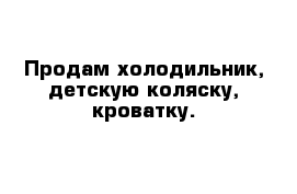 Продам холодильник, детскую коляску, кроватку.